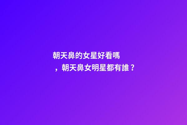 朝天鼻的女星好看嗎，朝天鼻女明星都有誰？